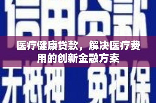 涪陵医疗健康贷款，解决医疗费用的创新金融方案